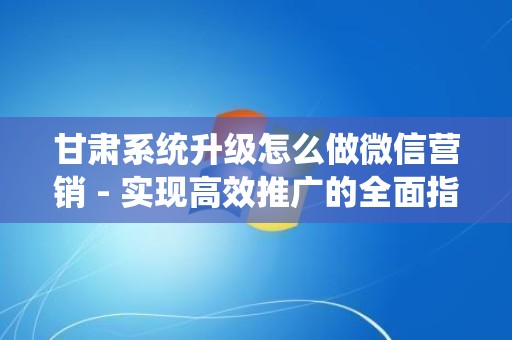 甘肃系统升级怎么做微信营销 - 实现高效推广的全面指南