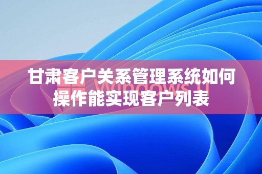 甘肃客户关系管理系统如何操作能实现客户列表