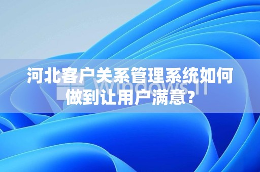 河北客户关系管理系统如何做到让用户满意？
