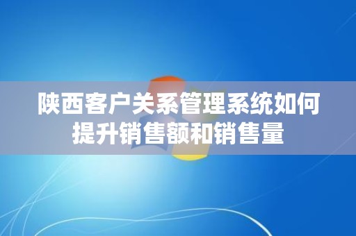 陕西客户关系管理系统如何提升销售额和销售量