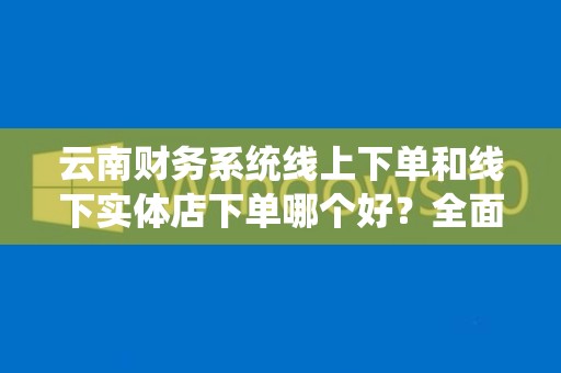 云南财务系统线上下单和线下实体店下单哪个好？全面解析其利弊