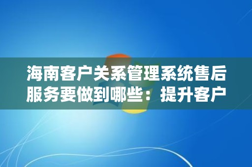 海南客户关系管理系统售后服务要做到哪些：提升客户满意度的关键