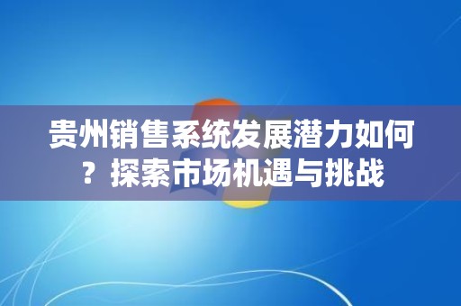 贵州销售系统发展潜力如何？探索市场机遇与挑战