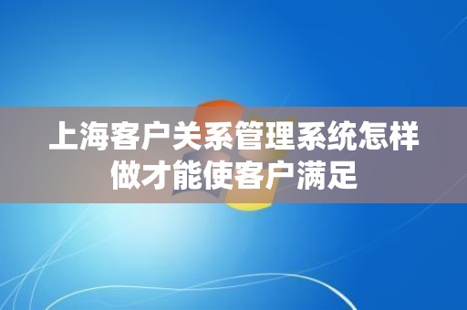 上海客户关系管理系统怎样做才能使客户满足