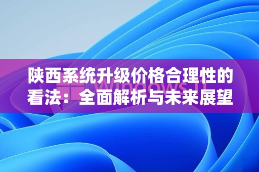陕西系统升级价格合理性的看法：全面解析与未来展望