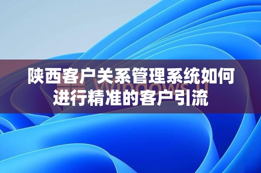 陕西客户关系管理系统如何进行精准的客户引流