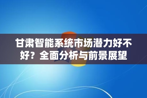 甘肃智能系统市场潜力好不好？全面分析与前景展望