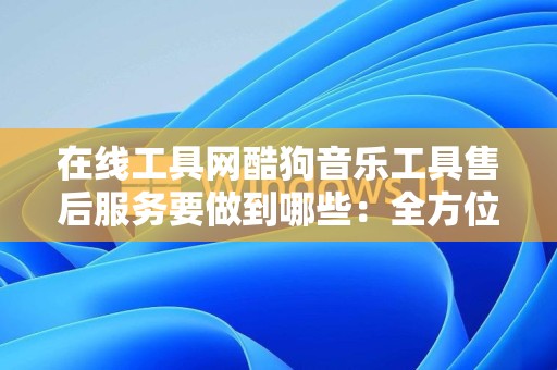 在线工具网酷狗音乐工具售后服务要做到哪些：全方位解析